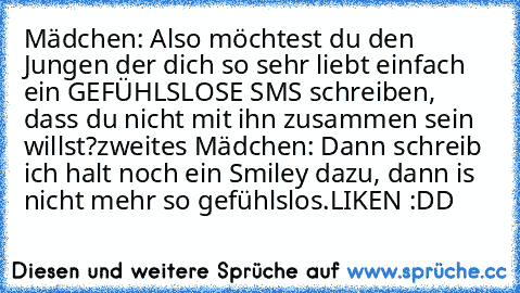 Mädchen: Also möchtest du den Jungen der dich so sehr liebt einfach ein GEFÜHLSLOSE SMS schreiben, dass du nicht mit ihn zusammen sein willst?
zweites Mädchen: Dann schreib ich halt noch ein Smiley dazu, dann is nicht mehr so gefühlslos.
LIKEN :DD