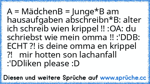 A = Mädchen
B = Junge
*B am hausaufgaben abschreibn*
B: alter ich schreib wien krippel !! :O
A: du schriebst wie mein omma !! :'DD
B: ECHT ?! is deine omma en krippel ?! 
  mir hotten son lachanfall :'DD
liken please :D