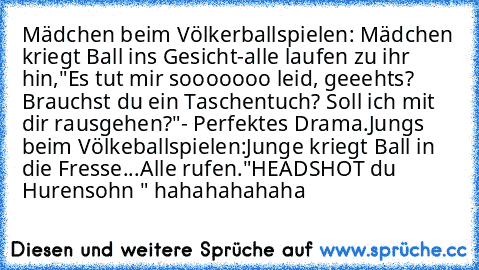 Mädchen beim Völkerballspielen: Mädchen kriegt Ball ins Gesicht-alle laufen zu ihr hin,"Es tut mir sooooooo leid, geeehts? Brauchst du ein Taschentuch? Soll ich mit dir rausgehen?"
- Perfektes Drama.
Jungs beim Völkeballspielen:
Junge kriegt Ball in die Fresse...Alle rufen."HEADSHOT du Hurensohn " hahahahahaha