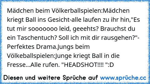 Mädchen beim Völkerballspielen:
Mädchen kriegt Ball ins Gesicht-
alle laufen zu ihr hin,
"Es tut mir sooooooo leid, geeehts? Brauchst du ein Taschentuch? Soll ich mit dir rausgehen?"
- Perfektes Drama.
Jungs beim Völkeballspielen:
Junge kriegt Ball in die Fresse...
Alle rufen. "HEADSHOT!!!! "
:D