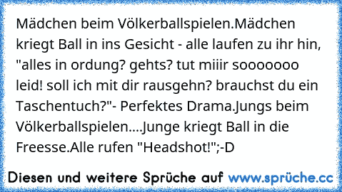 Mädchen beim Völkerballspielen.
Mädchen kriegt Ball in ins Gesicht - alle laufen zu ihr hin, "alles in ordung? gehts? tut miiir sooooooo leid! soll ich mit dir rausgehn? brauchst du ein Taschentuch?"
- Perfektes Drama.
Jungs beim Völkerballspielen.
...Junge kriegt Ball in die Freesse.
Alle rufen "Headshot!"
;-D