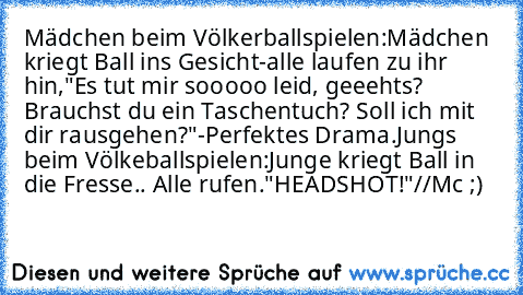 Mädchen beim Völkerballspielen:
Mädchen kriegt Ball ins Gesicht-alle laufen zu ihr hin,"Es tut mir sooooo leid, geeehts? Brauchst du ein Taschentuch? Soll ich mit dir rausgehen?"
-Perfektes Drama.
Jungs beim Völkeballspielen:
Junge kriegt Ball in die Fresse.. Alle rufen."HEADSHOT!"
//Mc ;)