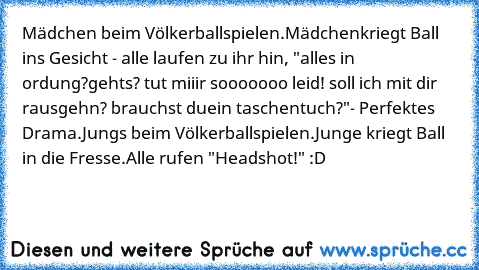 Mädchen beim Völkerballspielen.
Mädchen
kriegt Ball ins Gesicht - alle laufen zu ihr hin, "alles in ordung?
gehts? tut miiir sooooooo leid! soll ich mit dir rausgehn? brauchst du
ein taschentuch?"
- Perfektes Drama.
Jungs beim Völkerballspielen.
Junge kriegt Ball in die Fresse.
Alle rufen "Headshot!" :D