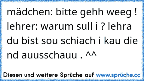 mädchen: bitte gehh weeg ! lehrer: warum sull i ? lehra du bist sou schiach i kau die nd auusschauu . ^^