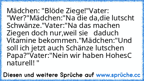 Mädchen: "Blöde Ziege!"
Vater: "Wer?"
Mädchen:"Na die da,die lutscht Schwänze."
Vater:"Na das machen Ziegen doch nur,weil sie   daduch Vitamine bekommen."
Mädchen:"Und soll ich jetzt auch Schänze lutschen Papa?"
Vater:"Nein wir haben HohesC naturell! "