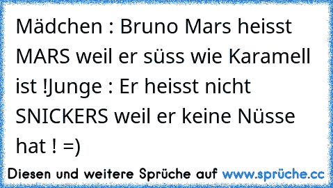 Mädchen : Bruno Mars heisst MARS weil er süss wie Karamell ist !
Junge : Er heisst nicht SNICKERS weil er keine Nüsse hat ! =)