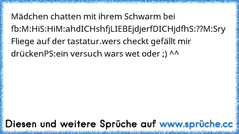 Mädchen chatten mit ihrem Schwarm bei fb:
M:Hi
S:Hi
M:ahdICHshfjLIEBEjdjerfDICHjdfh
S:??
M:Sry Fliege auf der tastatur.
wers checkt gefällt mir drücken
PS:ein versuch wars wet oder ;) ^^