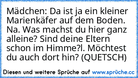 Mädchen: Da ist ja ein kleiner Marienkäfer auf dem Boden. Na. Was machst du hier ganz alleine? Sind deine Eltern schon im Himme?l. Möchtest du auch dort hin? (QUETSCH)