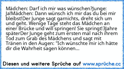 Mädchen: Darf ich mir was wünschen?
Junge: Ja!
Mädchen: Dann wünsch ich mir das du bei mir bleibst!
Der Junge sagt garnichts, dreht sich um und geht. Wenige Tage steht das Mädchen an einer Brücke und will springen! Sie springt!
3Jahre später
Der Junge geht zum ersten mal nach ihrem Tod zum Grab des Mädchens und sagt mit Tränen in den Augen: "Ich wünschte mir ich hätte dir die Wahrheit sagen können...