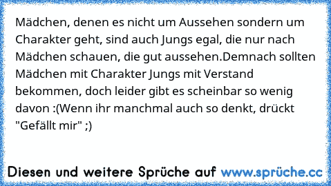 Mädchen, denen es nicht um Aussehen sondern um Charakter geht, sind auch Jungs egal, die nur nach Mädchen schauen, die gut aussehen.
Demnach sollten Mädchen mit Charakter Jungs mit Verstand bekommen, doch leider gibt es scheinbar so wenig davon :(
Wenn ihr manchmal auch so denkt, drückt "Gefällt mir" ;)