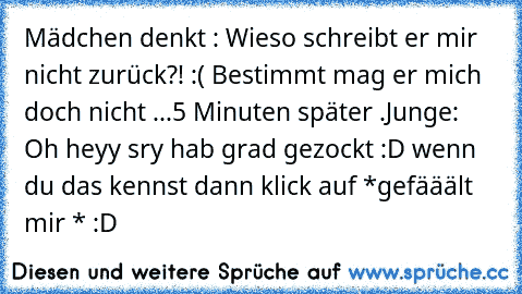 Mädchen denkt : Wieso schreibt er mir nicht zurück?! :( Bestimmt mag er mich doch nicht ...
5 Minuten später .
Junge: Oh heyy sry hab grad gezockt :D 
wenn du das kennst dann klick auf *gefääält mir * :D