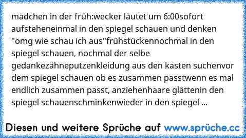 mädchen in der früh:
wecker läutet um 6:00
sofort aufstehen
einmal in den spiegel schauen und denken "omg wie schau ich aus"
frühstücken
nochmal in den spiegel schauen, nochmal der selbe gedanke
zähneputzen
kleidung aus den kasten suchen
vor dem spiegel schauen ob es zusammen passt
wenn es mal endlich zusammen passt, anziehen
haare glätten
in den spiegel schauen
schminken
wieder in den spiegel ...