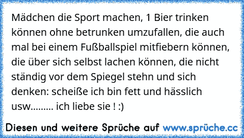 Mädchen die Sport machen, 1 Bier trinken können ohne betrunken umzufallen, die auch mal bei einem Fußballspiel mitfiebern können, die über sich selbst lachen können, die nicht ständig vor dem Spiegel stehn und sich denken: scheiße ich bin fett und hässlich usw......... ich liebe sie ! :)