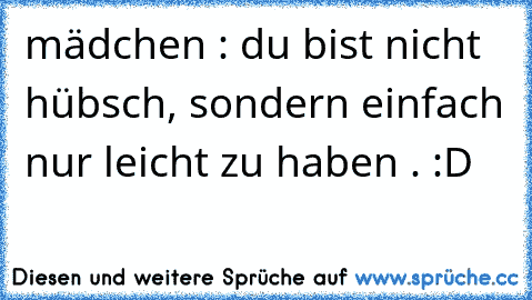 mädchen : du bist nicht hübsch, sondern einfach nur leicht zu haben . :D