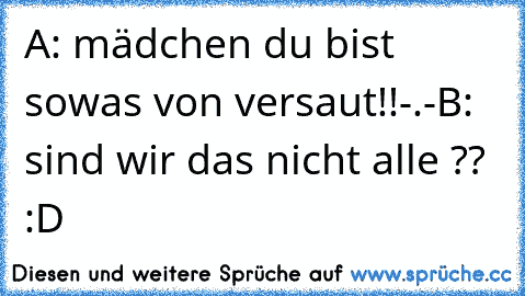 A: mädchen du bist sowas von versaut!!-.-
B: sind wir das nicht alle ?? :D