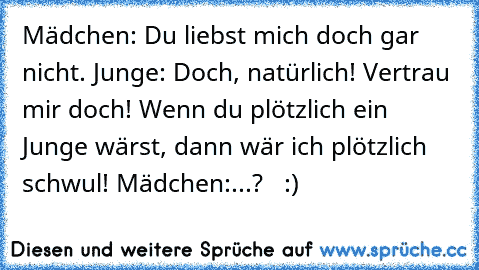 Mädchen: Du liebst mich doch gar nicht. Junge: Doch, natürlich! Vertrau mir doch! Wenn du plötzlich ein Junge wärst, dann wär ich plötzlich schwul! Mädchen:...?   :)