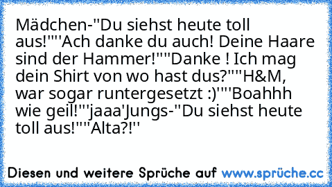 Mädchen-
''Du siehst heute toll aus!''
''Ach danke du auch! Deine Haare sind der Hammer!''
''Danke ! Ich mag dein Shirt von wo hast dus?''
''H&M, war sogar runtergesetzt :)''
''Boahhh wie geil!''
'jaaa'
Jungs-
''Du siehst heute toll aus!''
''Alta?!''