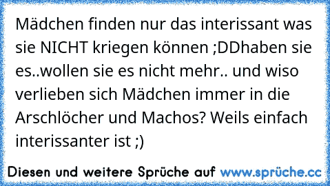 Mädchen finden nur das interissant was sie NICHT kriegen können ;DD
haben sie es..wollen sie es nicht mehr.. 
und wiso verlieben sich Mädchen immer in die Arschlöcher und Machos? 
Weils einfach interissanter ist ;)