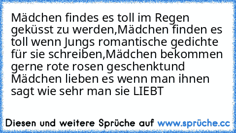 Mädchen findes es toll im Regen geküsst zu werden,
Mädchen finden es toll wenn Jungs romantische gedichte für sie schreiben,
Mädchen bekommen gerne rote rosen geschenkt
und Mädchen lieben es wenn man ihnen sagt wie sehr man sie LIEBT ♥ ♥ ♥