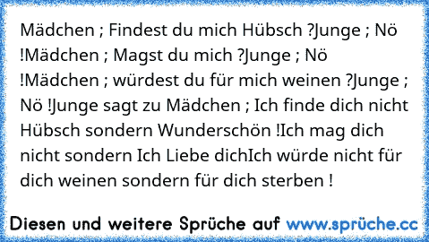 Mädchen ; Findest du mich Hübsch ?
Junge ; Nö !
Mädchen ; Magst du mich ?
Junge ; Nö !
Mädchen ; würdest du für mich weinen ?
Junge ; Nö !
Junge sagt zu Mädchen ; Ich finde dich nicht Hübsch sondern Wunderschön !
Ich mag dich nicht sondern Ich Liebe dich
Ich würde nicht für dich weinen sondern für dich sterben !