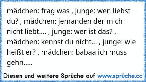 mädchen: frag was , junge: wen liebst du? , mädchen: jemanden der mich nicht liebt.... , junge: wer ist das? , mädchen: kennst du nicht... , junge: wie heißt er? , mädchen: babaa ich muss gehn.....