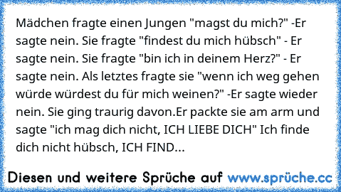 Mädchen fragte einen Jungen "magst du mich?" -
Er sagte nein. Sie fragte "findest du mich hübsch" - Er sagte nein. Sie fragte "bin ich in deinem Herz?" - Er sagte nein. Als letztes fragte sie "wenn ich weg gehen würde würdest du für mich weinen?" -
Er sagte wieder nein. Sie ging traurig davon.
Er packte sie am arm und sagte "ich mag dich nicht, ICH LIEBE DICH" Ich finde dich nicht hübsch, ICH FIND...