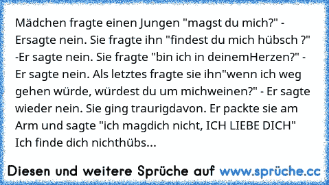 Mädchen fragte einen Jungen "magst du mich?" - Er
sagte nein. Sie fragte ihn "findest du mich hübsch ?" -
Er sagte nein. Sie fragte "bin ich in deinem
Herzen?" - Er sagte nein. Als letztes fragte sie ihn
"wenn ich weg gehen würde, würdest du um mich
weinen?" - Er sagte wieder nein. Sie ging traurig
davon. Er packte sie am Arm und sagte "ich mag
dich nicht, ICH LIEBE DICH" Ich finde dich nicht
h...