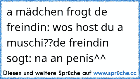 a mädchen frogt de freindin: wos host du a muschi??
de freindin sogt: na an penis^^