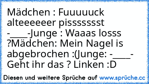 Mädchen : Fuuuuuck alteeeeeer pissssssst -____-
Junge : Waaas losss ?
Mädchen: Mein Nagel is abgebrochen :(
Junge: -____- 
Geht ihr das ? Linken :D