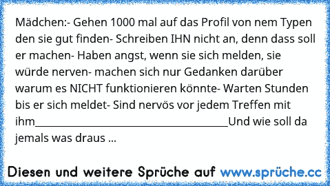 Mädchen:
- Gehen 1000 mal auf das Profil von nem Typen den sie gut finden
- Schreiben IHN nicht an, denn dass soll er machen
- Haben angst, wenn sie sich melden, sie würde nerven
- machen sich nur Gedanken darüber warum es NICHT funktionieren könnte
- Warten Stunden bis er sich meldet
- Sind nervös vor jedem Treffen mit ihm
________________________________________
Und wie soll da jemals was dra...