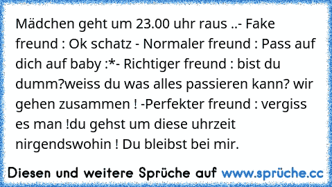 Mädchen geht um 23.00 uhr raus ..
- Fake freund : Ok schatz ♥
- Normaler freund : Pass auf dich auf baby :*
- Richtiger freund : bist du dumm?
weiss du was alles passieren kann? wir gehen zusammen ! ♥
-Perfekter freund : vergiss es man !
du gehst um diese uhrzeit nirgendswohin ! Du bleibst bei mir. ♥