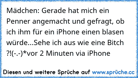 Mädchen: Gerade hat mich ein Penner angemacht und gefragt, ob ich ihm für ein iPhone einen blasen würde...
Sehe ich aus wie eine Bitch ?!
(-.-)*
vor 2 Minuten via iPhone