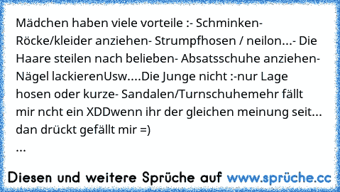 Mädchen haben viele vorteile :
- Schminken
- Röcke/kleider anziehen
- Strumpfhosen / neilon...
- Die Haare steilen nach belieben
- Absatsschuhe anziehen
- Nägel lackieren
Usw....
Die Junge nicht :
-nur Lage hosen oder kurze
- Sandalen/Turnschuhe
mehr fällt mir ncht ein XDD
wenn ihr der gleichen meinung seit... dan drückt gefällt mir =)
                                                           ...