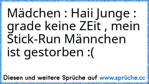 Mädchen : Haii ♥♥
Junge : grade keine ZEit , mein Stick-Run Männchen ist gestorben :(