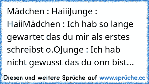 Mädchen : Haiii
Junge : Haii
Mädchen : Ich hab so lange gewartet das du mir als erstes schreibst o.O
Junge : Ich hab nicht gewusst das du onn bist...♥