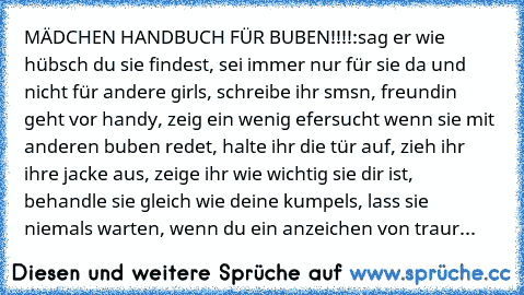 MÄDCHEN HANDBUCH FÜR BUBEN!!!!:
sag er wie hübsch du sie findest, sei immer nur für sie da und nicht für andere girls, schreibe ihr smsn, freundin geht vor handy, zeig ein wenig efersucht wenn sie mit anderen buben redet, halte ihr die tür auf, zieh ihr ihre jacke aus, zeige ihr wie wichtig sie dir ist, behandle sie gleich wie deine kumpels, lass sie niemals warten, wenn du ein anzeichen von traur...