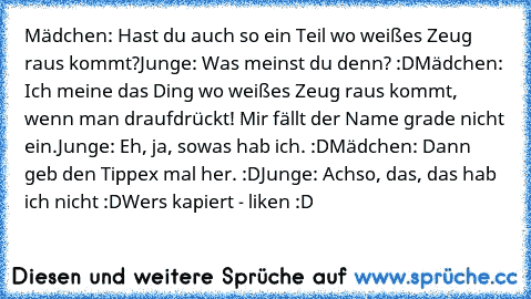 Mädchen: Hast du auch so ein Teil wo weißes Zeug raus kommt?
Junge: Was meinst du denn? :D
Mädchen: Ich meine das Ding wo weißes Zeug raus kommt, wenn man draufdrückt! Mir fällt der Name grade nicht ein.
Junge: Eh, ja, sowas hab ich. :D
Mädchen: Dann geb den Tippex mal her. :D
Junge: Achso, das, das hab ich nicht :D
Wers kapiert - liken :D