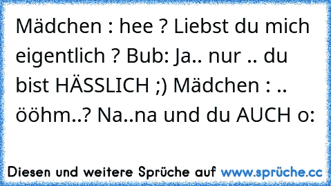 Mädchen : hee ? Liebst du mich eigentlich ? Bub: Ja.. nur .. du bist HÄSSLICH ;) Mädchen : .. ööhm..? Na..na und du AUCH o: