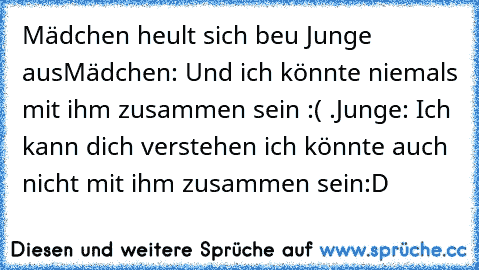 Mädchen heult sich beu Junge aus
Mädchen: Und ich könnte niemals mit ihm zusammen sein :( .
Junge: Ich kann dich verstehen ich könnte auch nicht mit ihm zusammen sein
:D