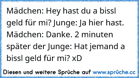 Mädchen: Hey hast du a bissl geld für mi? Junge: Ja hier hast. Mädchen: Danke. 2 minuten später der Junge: Hat jemand a bissl geld für mi? xD