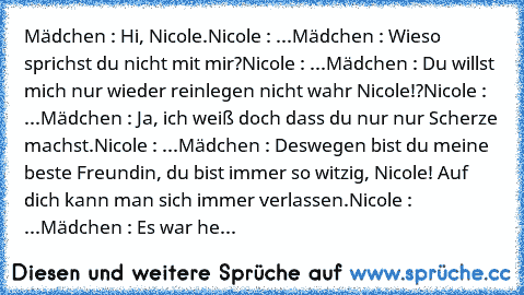 Mädchen : Hi, Nicole.
Nicole : ...
Mädchen : Wieso sprichst du nicht mit mir?
Nicole : ...
Mädchen : Du willst mich nur wieder reinlegen nicht wahr Nicole!?
Nicole : ...
Mädchen : Ja, ich weiß doch dass du nur nur Scherze machst.
Nicole : ...
Mädchen : Deswegen bist du meine beste Freundin, du bist immer so witzig, Nicole! Auf dich kann man sich immer verlassen.
Nicole : ...
Mädchen : Es war he...