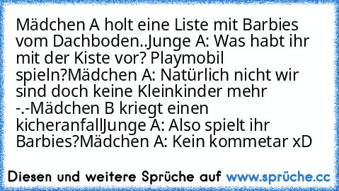 Mädchen A holt eine Liste mit Barbies vom Dachboden..
Junge A: Was habt ihr mit der Kiste vor? Playmobil spieln?
Mädchen A: Natürlich nicht wir sind doch keine Kleinkinder mehr -.-
Mädchen B kriegt einen kicheranfall
Junge A: Also spielt ihr Barbies?
Mädchen A: Kein kommetar xD