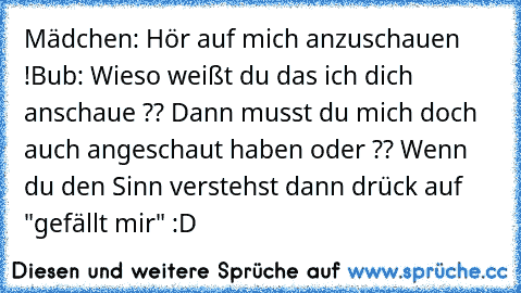 Mädchen: Hör auf mich anzuschauen !
Bub: Wieso weißt du das ich dich anschaue ?? Dann musst du mich doch auch angeschaut haben oder ?? 
Wenn du den Sinn verstehst dann drück auf "gefällt mir" :D