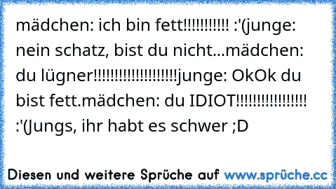 mädchen: ich bin fett!!!!!!!!!!! :'(
junge: nein schatz, bist du nicht...
mädchen: du lügner!!!!!!!!!!!!!!!!!!!!
junge: OkOk du bist fett.
mädchen: du IDIOT!!!!!!!!!!!!!!!!! :'(
Jungs, ihr habt es schwer ;D