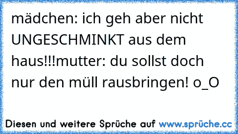 mädchen: ich geh aber nicht UNGESCHMINKT aus dem haus!!!
mutter: du sollst doch nur den müll rausbringen! o_O