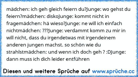 mädchen: ich geh gleich feiern du?
Junge: wo gehst du feiern?
mädchen: disko
Junge: kommt nicht in frage
mädchen: hä wieso?
Junge: ne will ich einfach nicht
mädchen: ???
Junge: verdammt komm zu mir in will nicht, dass du irgendetwas mit irgendeinem anderen jungen machst. so schön wie du strahlst
mädchen: und wenn ich doch geh ? :D
Junge: dann muss ich dich leider entführen ♥