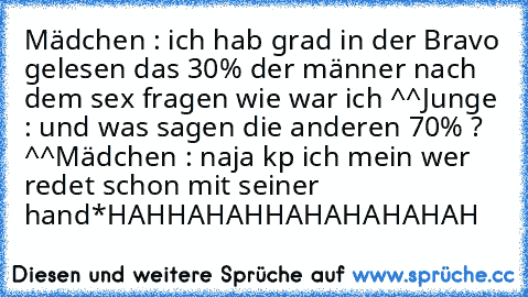 Mädchen : ich hab grad in der Bravo gelesen das 30% der männer nach dem sex fragen wie war ich ^^
Junge : und was sagen die anderen 70% ? ^^
Mädchen : naja kp ich mein wer redet schon mit seiner hand
*HAHHAHAHHAHAHAHAHAH