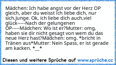 Mädchen: Ich habe angst vor der Herz OP gleich, aber du weisst ich liebe dich, nur sich.
Junge. Ok, ich liebe dich auch,viel glück
-----Nach der gelungenen OP-----
Mädchen: Wo ist er?
Mutter: omg, haben sie dir nicht gesagt von wem du das neue Herz hast?
Mädchen: omg. *bricht in Tränen aus*
Mutter: Nein Spass, er ist gerade am kacken. 
*__*