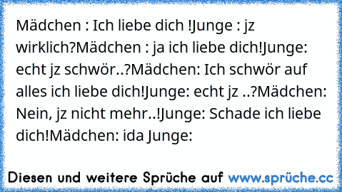 Mädchen : Ich liebe dich !
Junge : jz wirklich?
Mädchen : ja ich liebe dich!
Junge: echt jz schwör..?
Mädchen: Ich schwör auf alles ich liebe dich!
Junge: echt jz ..?
Mädchen: Nein, jz nicht mehr..!
Junge: Schade ich liebe dich!
Mädchen: ida ♥
Junge: ♥