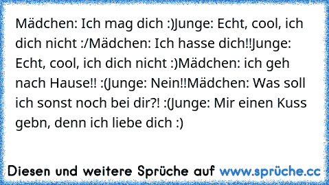 Mädchen: Ich mag dich :)
Junge: Echt, cool, ich dich nicht :/
Mädchen: Ich hasse dich!!
Junge: Echt, cool, ich dich nicht :)
Mädchen: ich geh nach Hause!! :(
Junge: Nein!!
Mädchen: Was soll ich sonst noch bei dir?! :(
Junge: Mir einen Kuss gebn, denn ich liebe dich :)